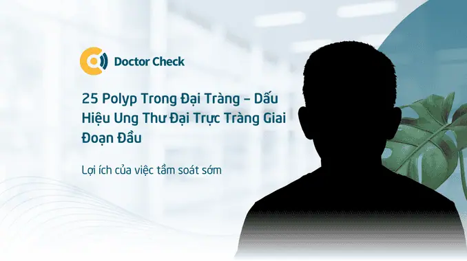 25 Polyp Trong Đại Tràng – Dấu Hiệu Ung Thư Đại Trực Tràng Giai Đoạn Đầu – Lợi Ích Của Việc Tầm Soát Sớm